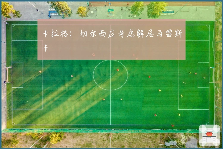 卡拉格：切尔西应考虑解雇马雷斯卡