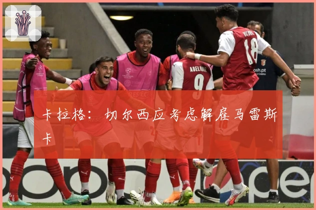 卡拉格：切尔西应考虑解雇马雷斯卡