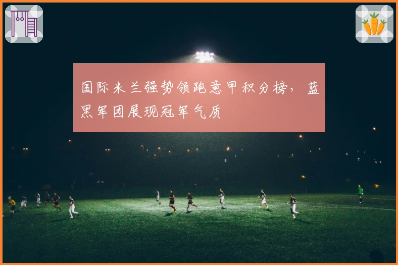国际米兰强势领跑意甲积分榜，蓝黑军团展现冠军气质