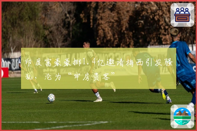 印度富豪豪掷1.4亿邀请梅西引发骚乱，沦为“牢房贵客”