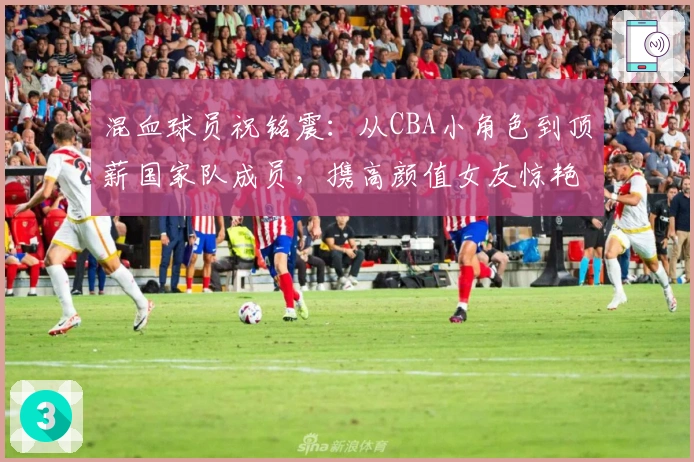 混血球员祝铭震：从CBA小角色到顶薪国家队成员，携高颜值女友惊艳亮相