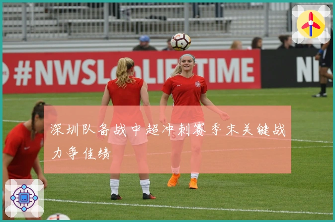 深圳队备战中超冲刺赛季末关键战力争佳绩