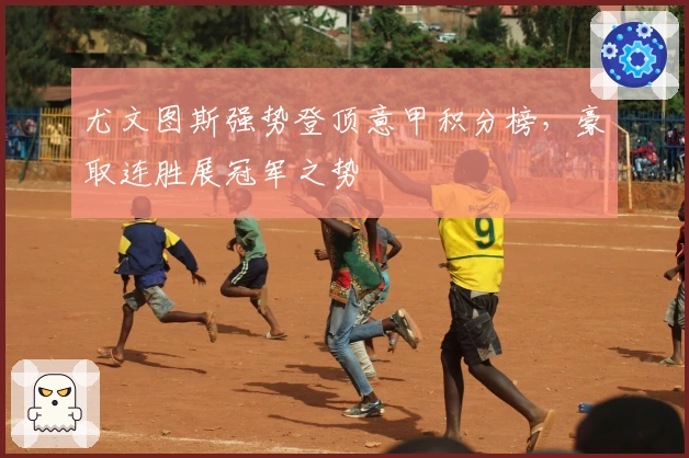 尤文图斯强势登顶意甲积分榜,豪取连胜展冠军之势