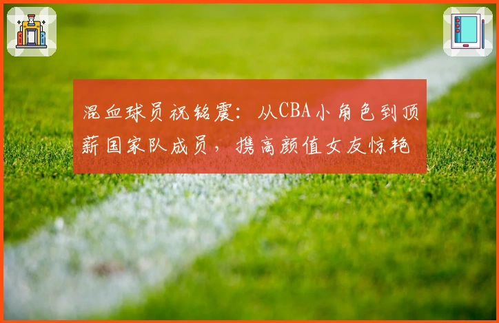 混血球员祝铭震：从CBA小角色到顶薪国家队成员，携高颜值女友惊艳亮相