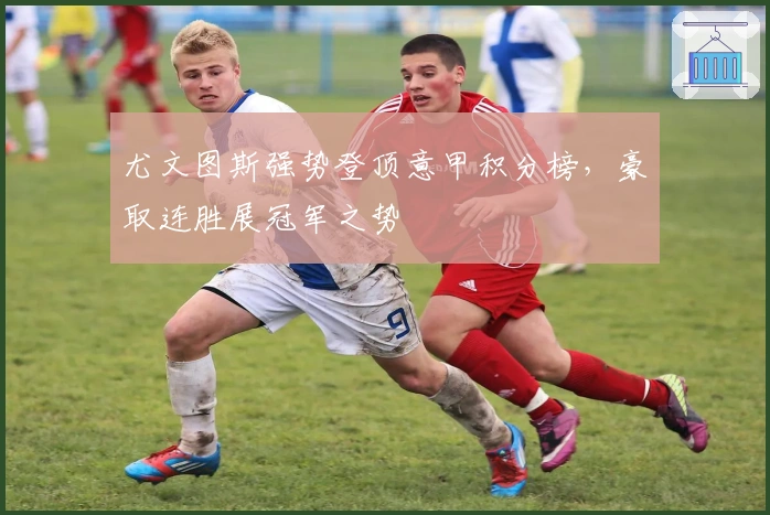 尤文图斯强势登顶意甲积分榜，豪取连胜展冠军之势