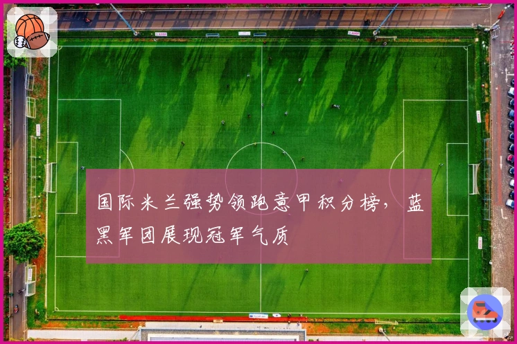 国际米兰强势领跑意甲积分榜,蓝黑军团展现冠军气质