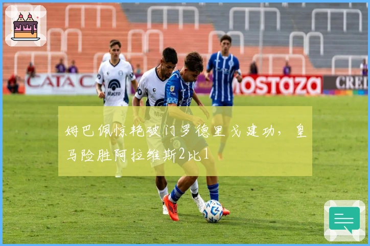 姆巴佩惊艳破门罗德里戈建功，皇马险胜阿拉维斯2比1