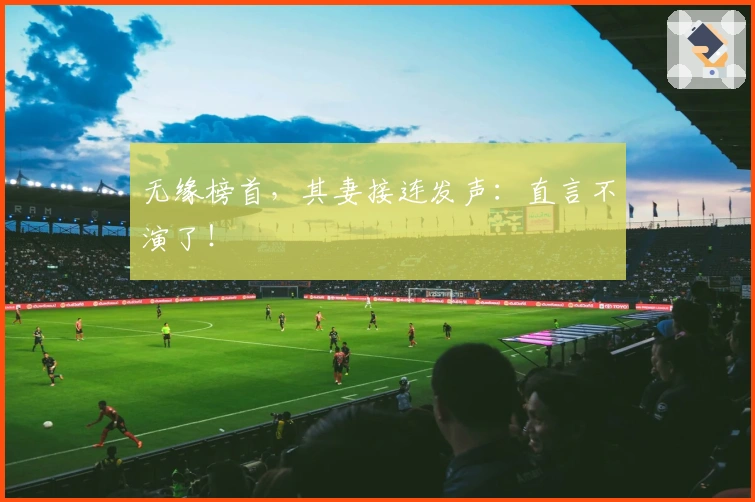 无缘榜首，其妻接连发声：直言不演了！