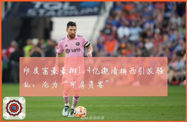 印度富豪豪掷1.4亿邀请梅西引发骚乱，沦为“牢房贵客”