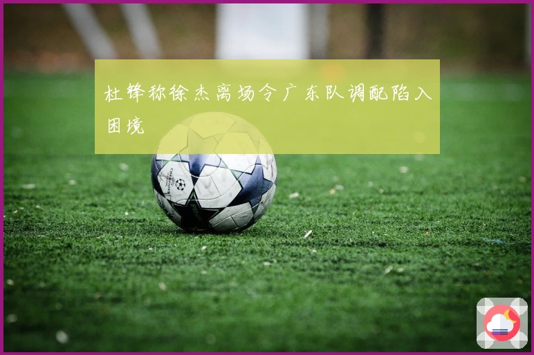 杜锋称徐杰离场令广东队调配陷入困境